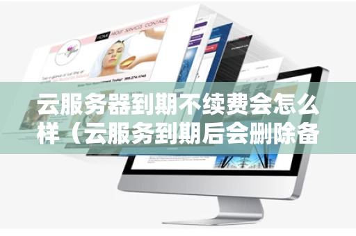 云服务器到期不续费会怎么样（云服务到期后会删除备份吗）