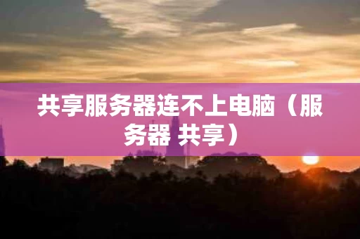共享服务器连不上电脑（服务器 共享）