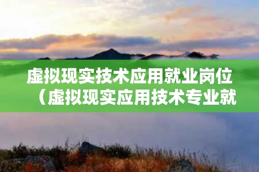 虚拟现实技术应用就业岗位（虚拟现实应用技术专业就业前景怎么样）