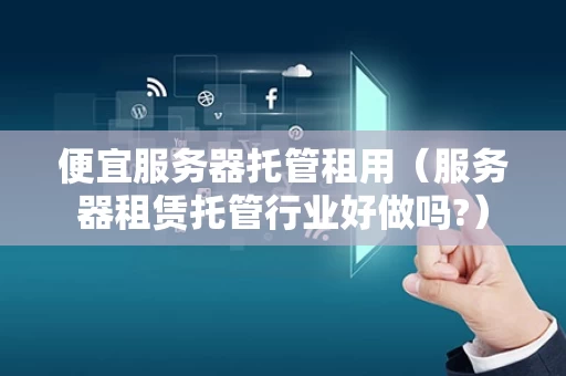 便宜服务器托管租用（服务器租赁托管行业好做吗?）