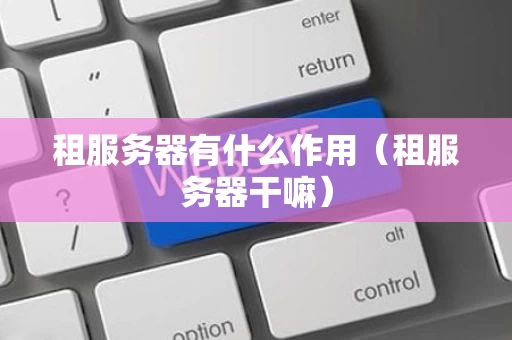 租服务器有什么作用（租服务器干嘛）