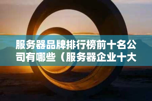 服务器品牌排行榜前十名公司有哪些（服务器企业十大品牌）