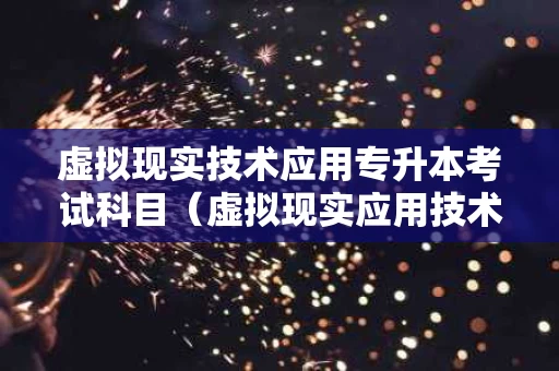 虚拟现实技术应用专升本考试科目（虚拟现实应用技术专业升本）