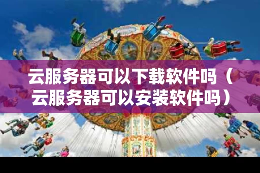 云服务器可以下载软件吗（云服务器可以安装软件吗）