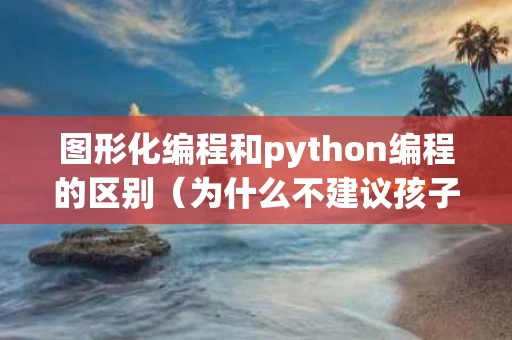 图形化编程和python编程的区别（为什么不建议孩子学编程）
