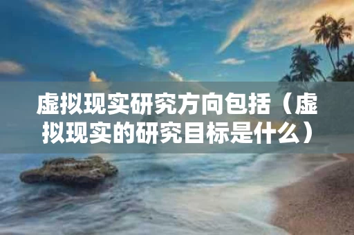 虚拟现实研究方向包括（虚拟现实的研究目标是什么）