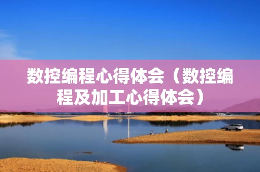 数控编程心得体会（数控编程及加工心得体会）