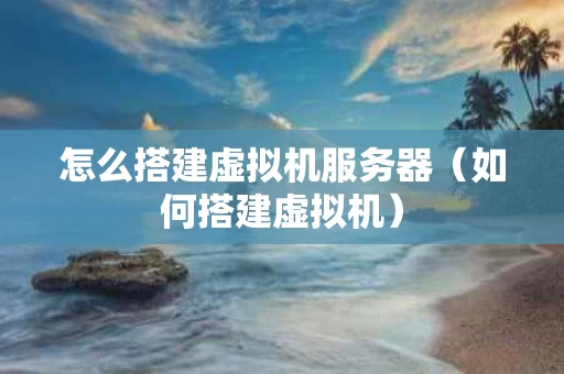 怎么搭建虚拟机服务器（如何搭建虚拟机）
