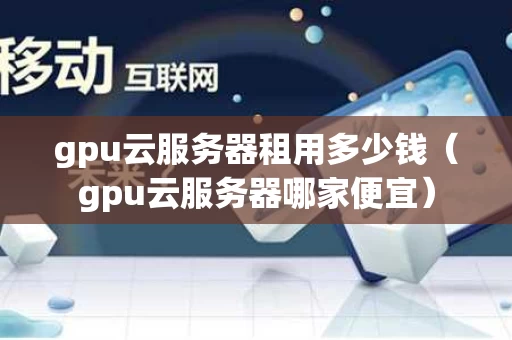 gpu云服务器租用多少钱（gpu云服务器哪家便宜）