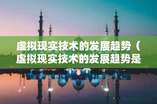 虚拟现实技术的发展趋势（虚拟现实技术的发展趋势是什么）