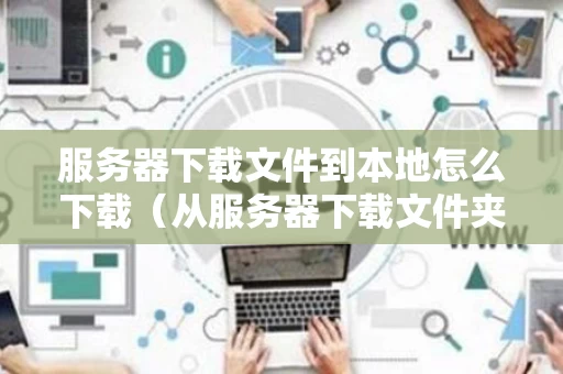 服务器下载文件到本地怎么下载（从服务器下载文件夹到本地）
