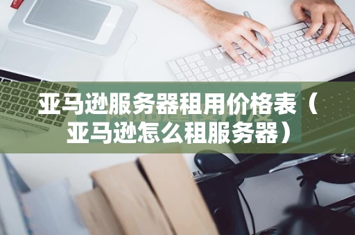 亚马逊服务器租用价格表（亚马逊怎么租服务器）