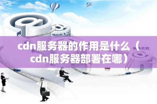 cdn服务器的作用是什么（cdn服务器部署在哪）