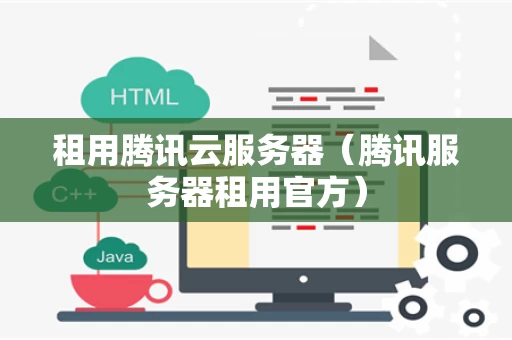 租用腾讯云服务器（腾讯服务器租用官方）