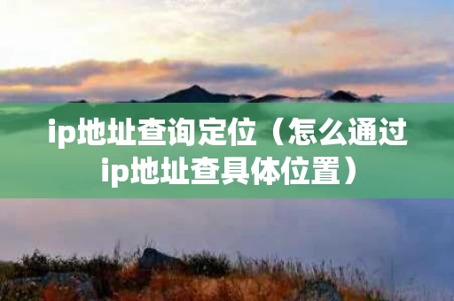 ip地址查询定位（怎么通过ip地址查具体位置）