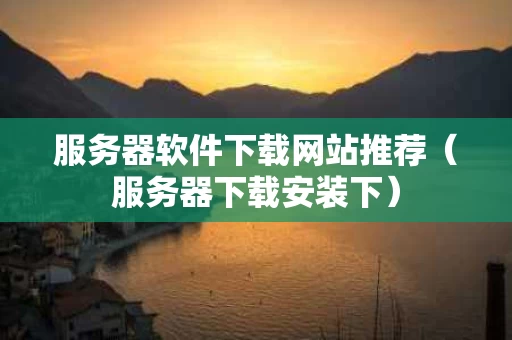 服务器软件下载网站推荐（服务器下载安装下）