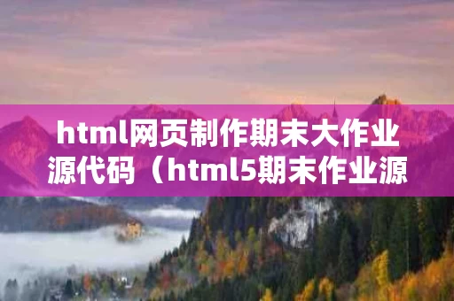 html网页制作期末大作业源代码（html5期末作业源代码）