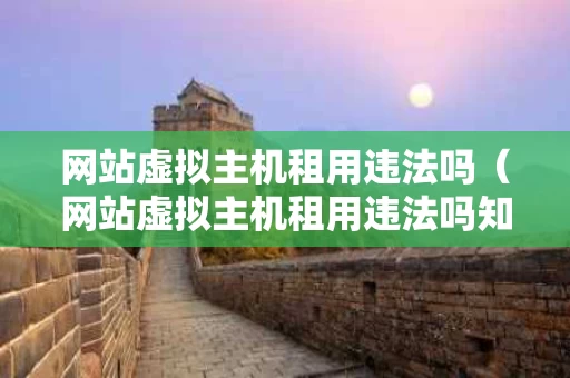 网站虚拟主机租用违法吗（网站虚拟主机租用违法吗知乎）