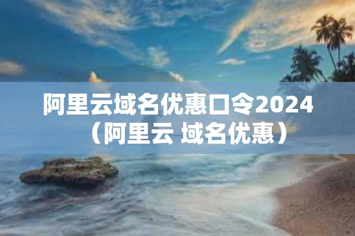 阿里云域名优惠口令2024（阿里云 域名优惠）