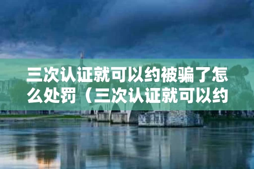 三次认证就可以约被骗了怎么处罚（三次认证就可以约）