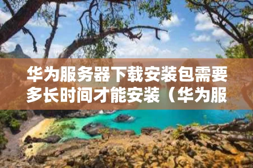 华为服务器下载安装包需要多长时间才能安装（华为服务器下载安装包不成功）