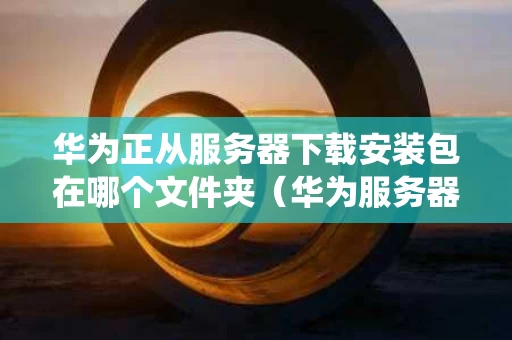 华为正从服务器下载安装包在哪个文件夹（华为服务器安装完系统进不去）