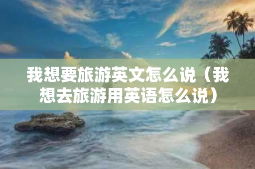 我想要旅游英文怎么说（我想去旅游用英语怎么说）
