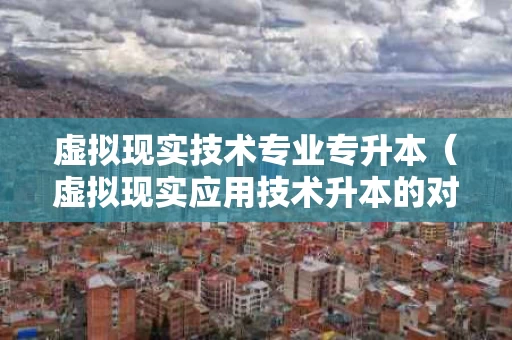 虚拟现实技术专业专升本（虚拟现实应用技术升本的对口专业是什么）