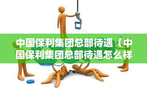 中国保利集团总部待遇（中国保利集团总部待遇怎么样）