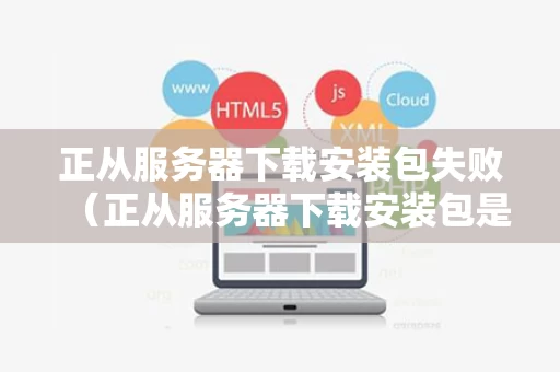 正从服务器下载安装包失败（正从服务器下载安装包是什么意思）