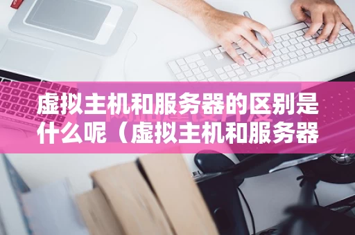 虚拟主机和服务器的区别是什么呢（虚拟主机和服务器的区别是什么呢图片）