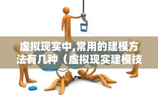 虚拟现实中,常用的建模方法有几种（虚拟现实建模技术有哪些）