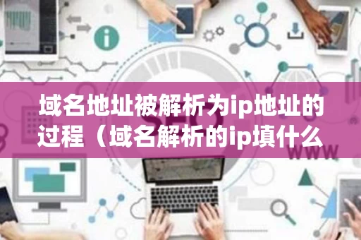 域名地址被解析为ip地址的过程（域名解析的ip填什么）
