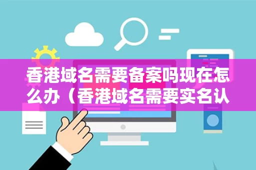 香港域名需要备案吗现在怎么办（香港域名需要实名认证吗）