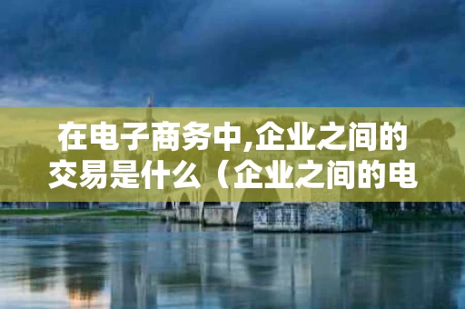 在电子商务中,企业之间的交易是什么（企业之间的电子商务交易方式缩写）