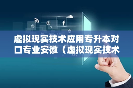 虚拟现实技术应用专升本对口专业安徽（虚拟现实技术应用专科好就业吗）