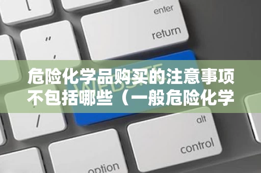 危险化学品购买的注意事项不包括哪些（一般危险化学品购买）