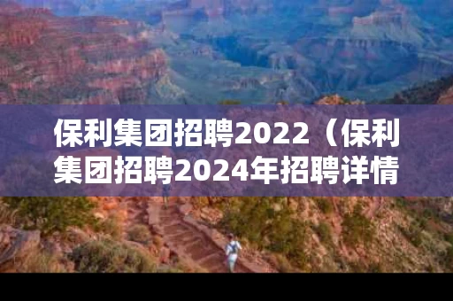 保利集团招聘2022（保利集团招聘2024年招聘详情）