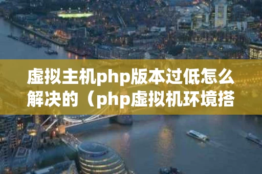 虚拟主机php版本过低怎么解决的（php虚拟机环境搭建）