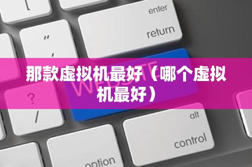 那款虚拟机最好（哪个虚拟机最好）