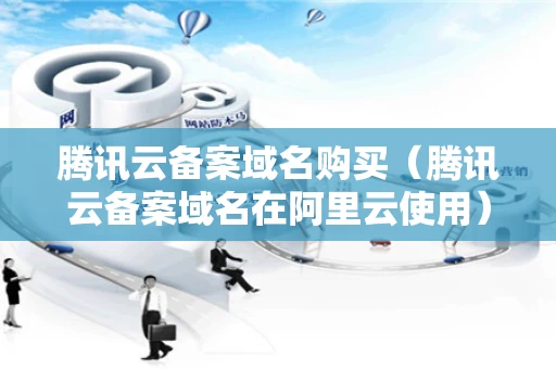 腾讯云备案域名购买（腾讯云备案域名在阿里云使用）