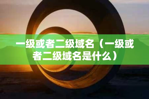 一级或者二级域名（一级或者二级域名是什么）