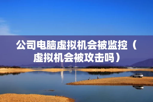 公司电脑虚拟机会被监控（虚拟机会被攻击吗）