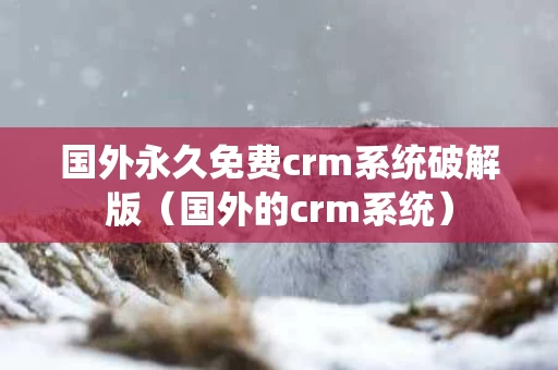 国外永久免费crm系统破解版（国外的crm系统）