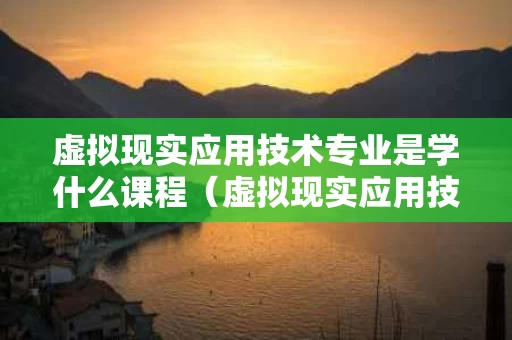 虚拟现实应用技术专业是学什么课程（虚拟现实应用技术就业方向及前景）