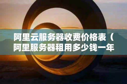阿里云服务器收费价格表（阿里服务器租用多少钱一年）