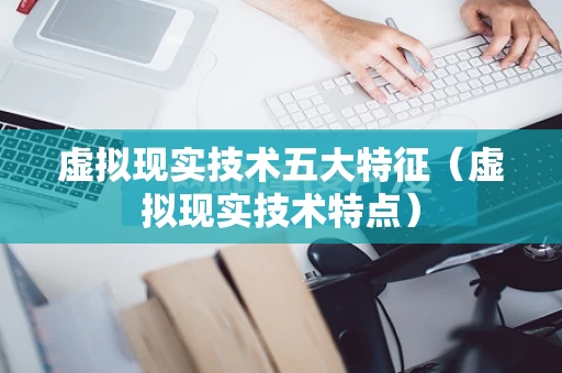 虚拟现实技术五大特征（虚拟现实技术特点）