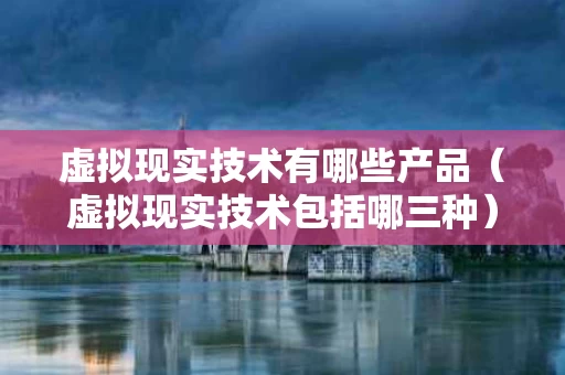 虚拟现实技术有哪些产品（虚拟现实技术包括哪三种）