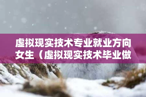 虚拟现实技术专业就业方向女生（虚拟现实技术毕业做什么）