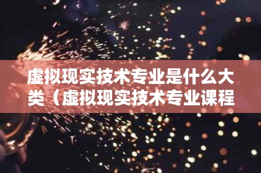 虚拟现实技术专业是什么大类（虚拟现实技术专业课程）